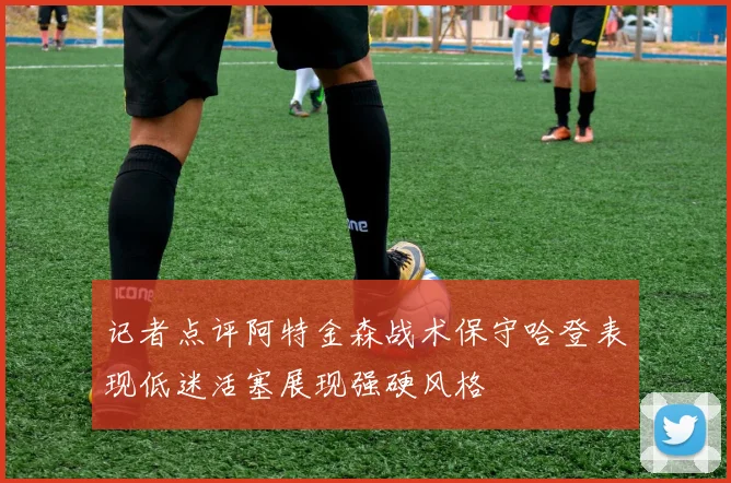记者点评阿特金森战术保守哈登表现低迷活塞展现强硬风格