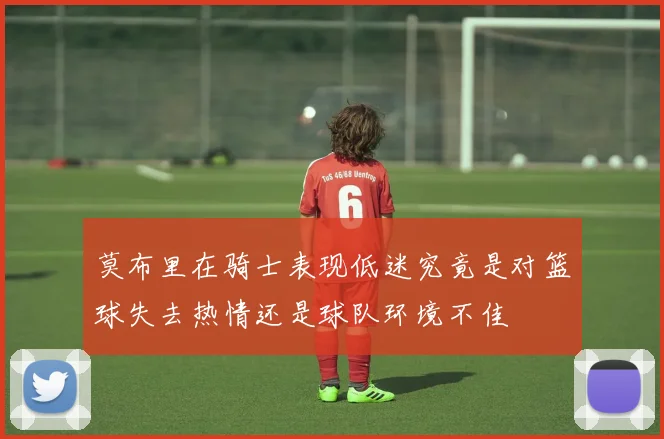 莫布里在骑士表现低迷究竟是对篮球失去热情还是球队环境不佳