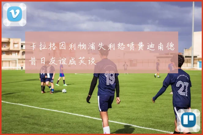 卡拉格因利物浦失利怒喷费迪南德昔日友谊成笑谈