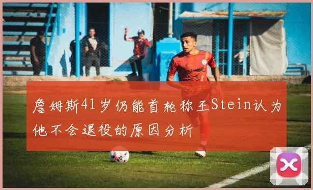 詹姆斯41岁仍能首轮称王Stein认为他不会退役的原因分析