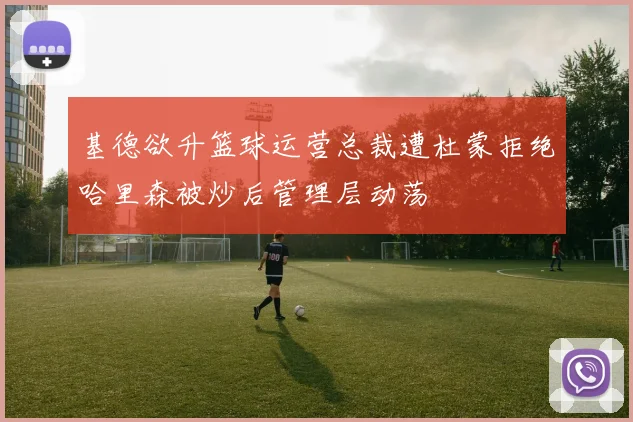 基德欲升篮球运营总裁遭杜蒙拒绝哈里森被炒后管理层动荡