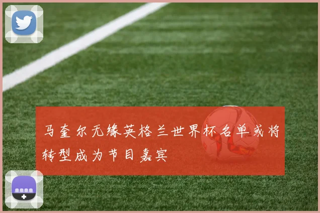 马奎尔无缘英格兰世界杯名单或将转型成为节目嘉宾