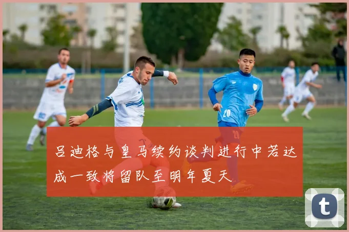 吕迪格与皇马续约谈判进行中若达成一致将留队至明年夏天