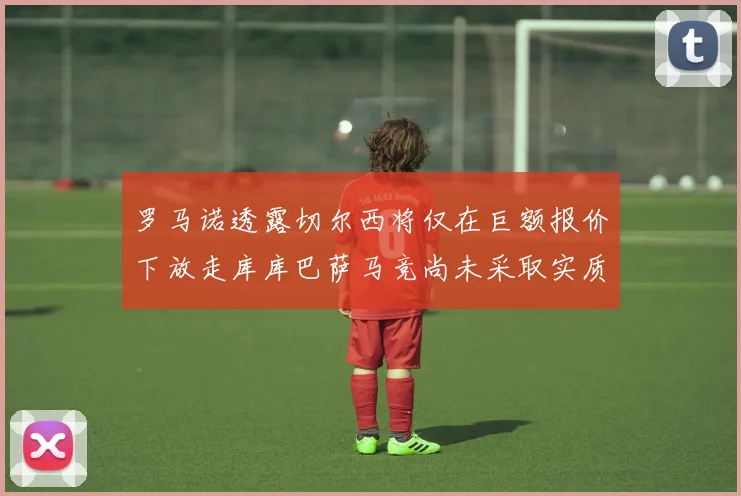 罗马诺透露切尔西将仅在巨额报价下放走库库巴萨马竞尚未采取实质行动