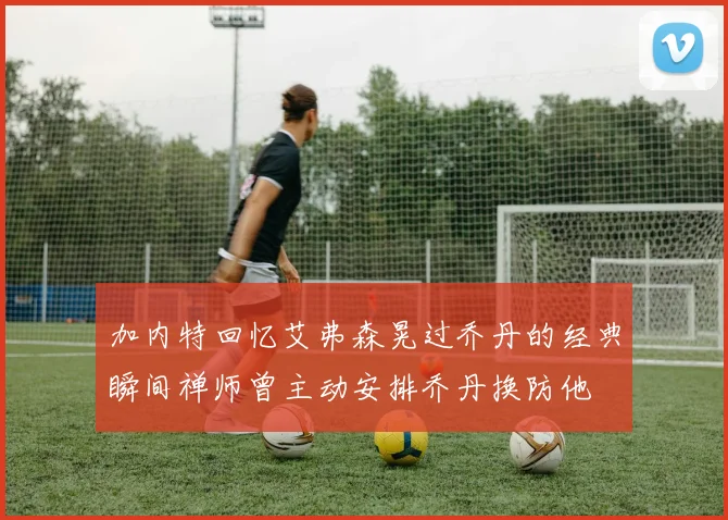 加内特回忆艾弗森晃过乔丹的经典瞬间禅师曾主动安排乔丹换防他