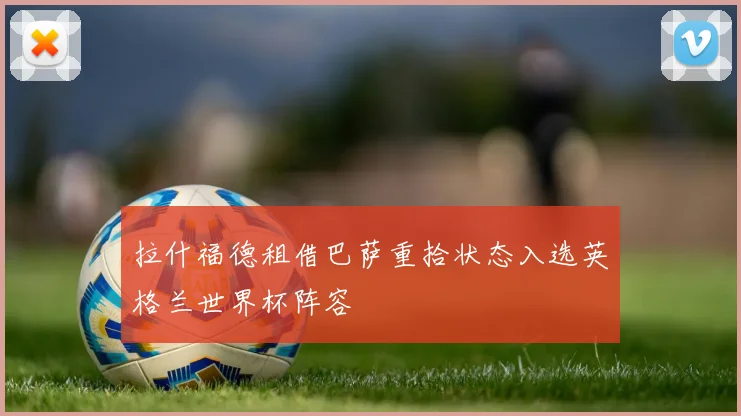 拉什福德租借巴萨重拾状态入选英格兰世界杯阵容