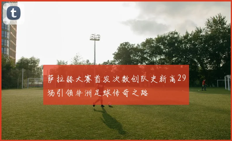 萨拉赫大赛首发次数创队史新高29场引领非洲足球传奇之路