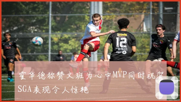 霍华德称赞文班为心中MVP同时祝贺SGA表现令人惊艳