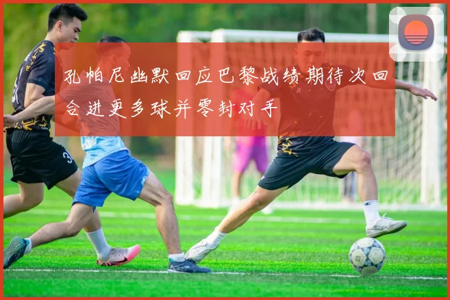 孔帕尼幽默回应巴黎战绩期待次回合进更多球并零封对手