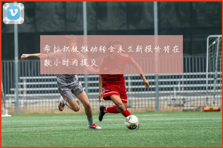 希拉积极推动转会米兰新报价将在数小时内提交