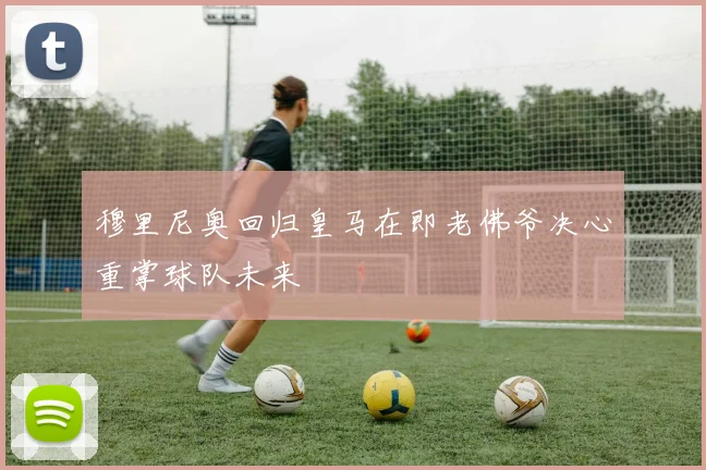 穆里尼奥回归皇马在即老佛爷决心重掌球队未来