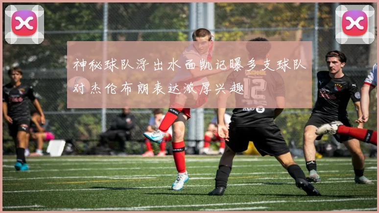神秘球队浮出水面凯记曝多支球队对杰伦布朗表达浓厚兴趣