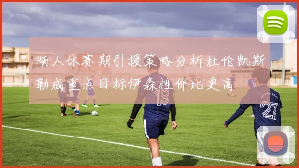 湖人休赛期引援策略分析杜伦凯斯勒成重点目标伊森性价比更高