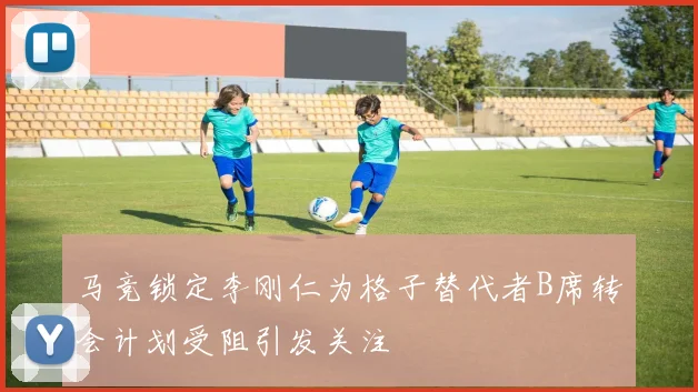 马竞锁定李刚仁为格子替代者B席转会计划受阻引发关注