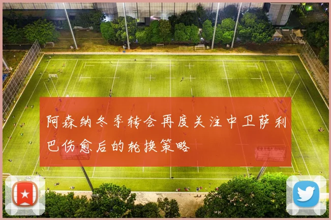 阿森纳冬季转会再度关注中卫萨利巴伤愈后的轮换策略