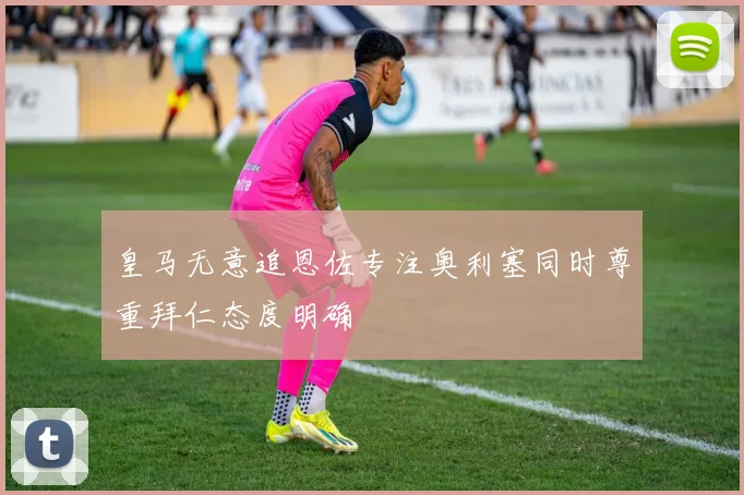 皇马无意追恩佐专注奥利塞同时尊重拜仁态度明确