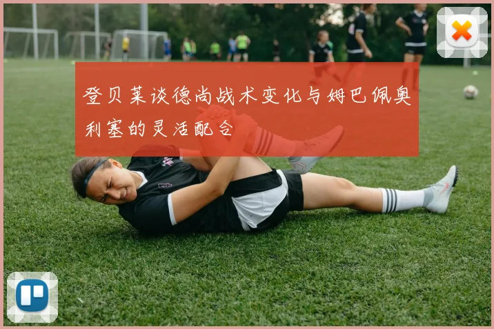 登贝莱谈德尚战术变化与姆巴佩奥利塞的灵活配合