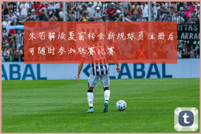 朱艺解读夏窗转会新规球员注册后可随时参加联赛比赛