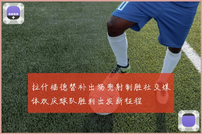 拉什福德替补出场兜射制胜社交媒体欢庆球队胜利出发新征程