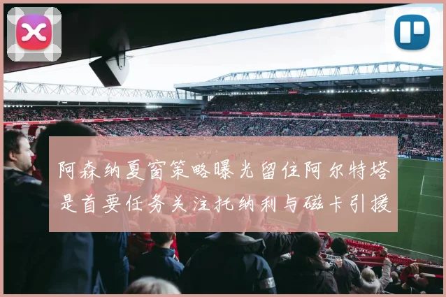 阿森纳夏窗策略曝光留住阿尔特塔是首要任务关注托纳利与磁卡引援动态