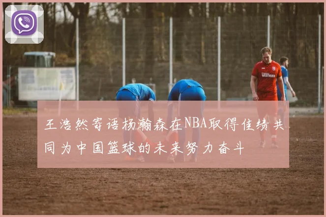 王浩然寄语杨瀚森在NBA取得佳绩共同为中国篮球的未来努力奋斗