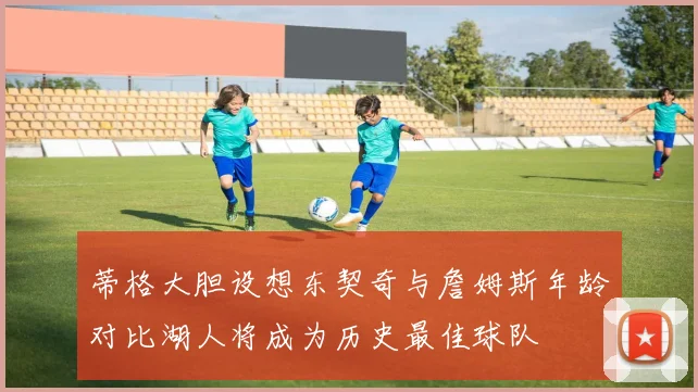 蒂格大胆设想东契奇与詹姆斯年龄对比湖人将成为历史最佳球队
