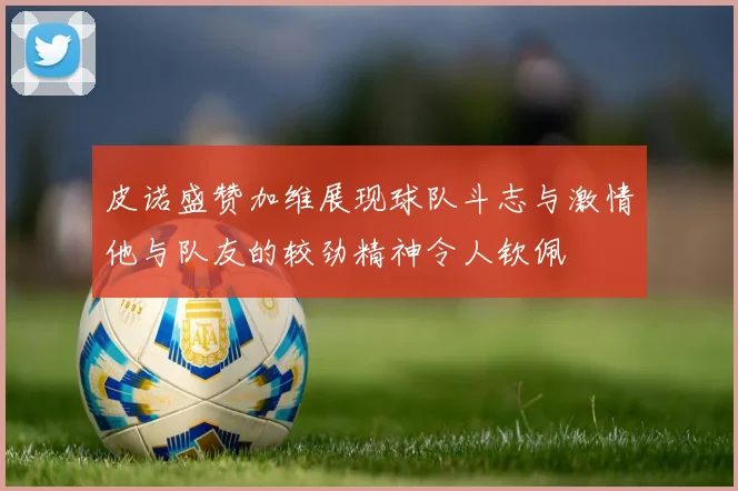 皮诺盛赞加维展现球队斗志与激情他与队友的较劲精神令人钦佩