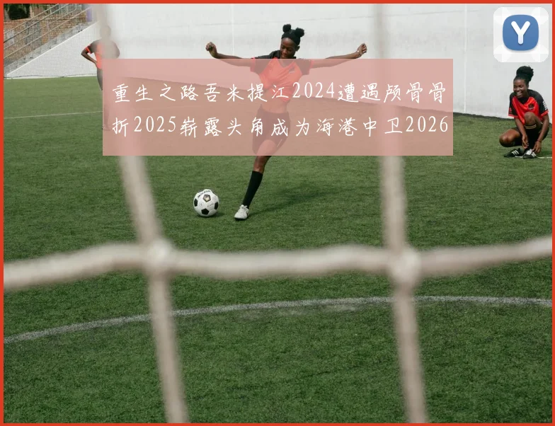 重生之路吾米提江2024遭遇颅骨骨折2025崭露头角成为海港中卫2026冲击U23冠军