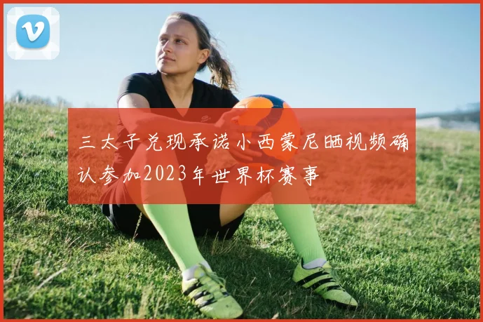 三太子兑现承诺小西蒙尼晒视频确认参加2023年世界杯赛事