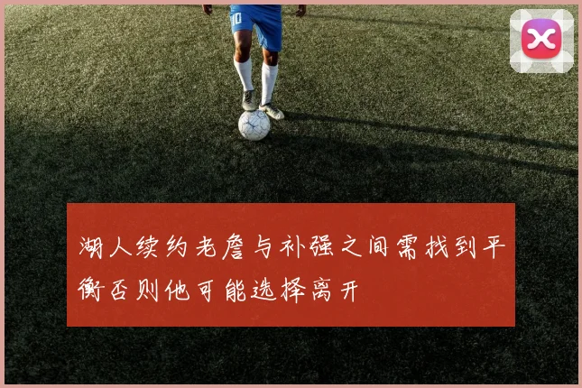 湖人续约老詹与补强之间需找到平衡否则他可能选择离开