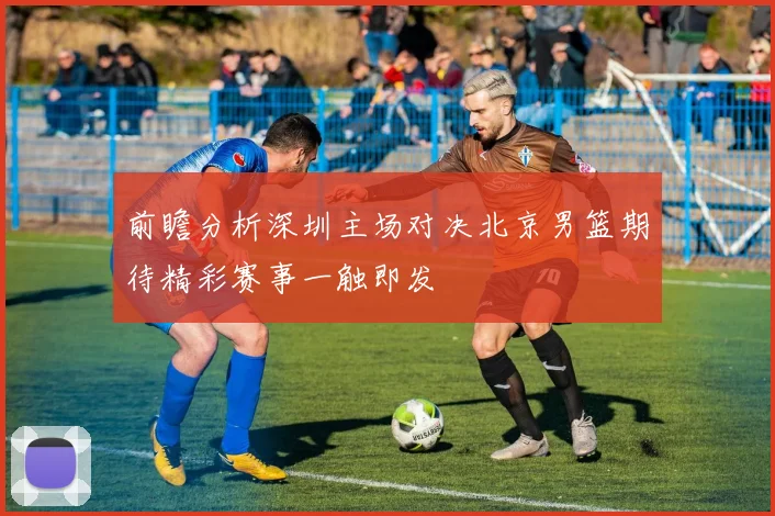 前瞻分析深圳主场对决北京男篮期待精彩赛事一触即发