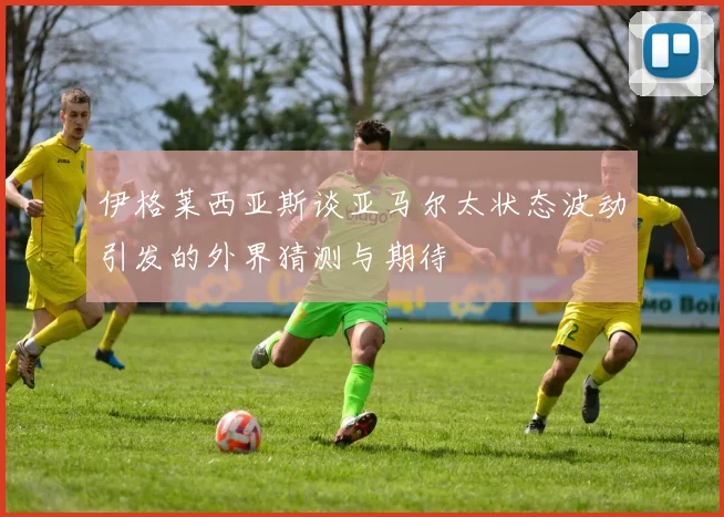 伊格莱西亚斯谈亚马尔太状态波动引发的外界猜测与期待