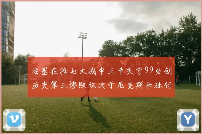 活塞在抢七大战中三节失守99分创历史第三惨败仅次于尼克斯和独行侠