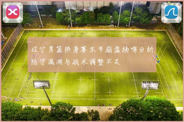 辽宁男篮热身赛末节崩盘杨鸣分析防守漏洞与战术调整不足