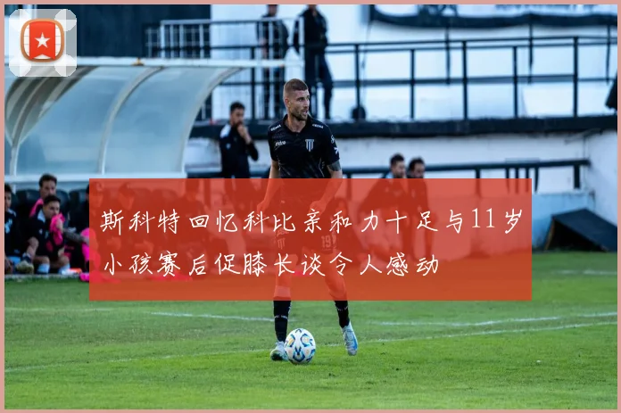 斯科特回忆科比亲和力十足与11岁小孩赛后促膝长谈令人感动