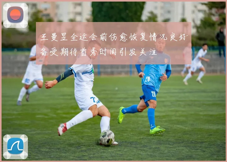 王曼昱全运会前伤愈恢复情况良好备受期待首秀时间引发关注
